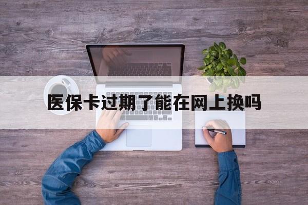 衢州最新医保卡过期了能在网上换吗方法分析(最方便真实的衢州医保卡到期可以网上办吗方法)